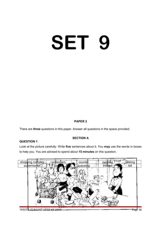 SET 9
PAPER 2
There are three questions in this paper. Answer all questions in the space provided.
SECTION A
QUESTION 1
Look at the picture carefully. Write five sentences about it. You may use the words in boxes
to help you. You are advised to spend about 15 minutes on this question.
shopping complex customers counter pushing looking
supermarket cashier queueing trolleys bill
‘WRITE-IT RIGHT’ UPSR SK 2009 Page 58
 