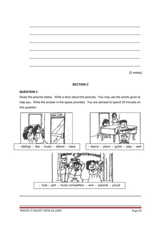 ___________________________________________________________________
___________________________________________________________________
___________________________________________________________________
___________________________________________________________________
___________________________________________________________________
___________________________________________________________________
[5 marks]
SECTION C
QUESTION 3
Study the pictures below. Write a story about the pictures. You may use the words given to
help you. Write the answer in the space provided. You are advised to spend 35 minutes on
this question.
_________________________________________________________________________________
_________________________________________________________________________________
‘WRITE-IT RIGHT’ UPSR SK 2009 Page 61
- siblings - like - music - attend - class
- took - part - music competition - won - parents - proud
- learns - piano - guitar - play - well
 