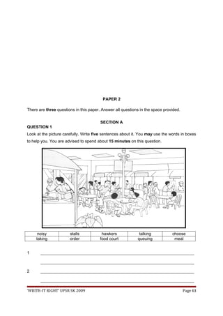PAPER 2
There are three questions in this paper. Answer all questions in the space provided.
SECTION A
QUESTION 1
Look at the picture carefully. Write five sentences about it. You may use the words in boxes
to help you. You are advised to spend about 15 minutes on this question.
noisy stalls hawkers talking choose
taking order food court queuing meal
1 ___________________________________________________________________
___________________________________________________________________
2 ___________________________________________________________________
___________________________________________________________________
‘WRITE-IT RIGHT’ UPSR SK 2009 Page 63
 