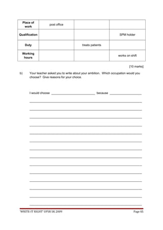 Place of
work
post office
Qualification SPM holder
Duty treats patients
Working
hours
works on shift
[10 marks]
b) Your teacher asked you to write about your ambition. Which occupation would you
choose? Give reasons for your choice.
I would choose __________________________ because ___________________
___________________________________________________________________
___________________________________________________________________
___________________________________________________________________
___________________________________________________________________
___________________________________________________________________
___________________________________________________________________
___________________________________________________________________
___________________________________________________________________
___________________________________________________________________
___________________________________________________________________
___________________________________________________________________
___________________________________________________________________
___________________________________________________________________
___________________________________________________________________
‘WRITE-IT RIGHT’ UPSR SK 2009 Page 65
 