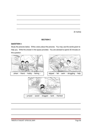 ___________________________________________________________________
___________________________________________________________________
___________________________________________________________________
___________________________________________________________________
[5 marks]
SECTION C
QUESTION 3
Study the pictures below. Write a story about the pictures. You may use the words given to
help you. Write the answer in the space provided. You are advised to spend 35 minutes on
this question.
_________________________________________________________________________________
_________________________________________________________________________________
_________________________________________________________________________________
‘WRITE-IT RIGHT’ UPSR SK 2009 Page 66
Johan - friend - hobby - fishing -
river
slipped - fell - swim - struggling - help
- jumped - saved - dragged - bank - thanked
saving
 