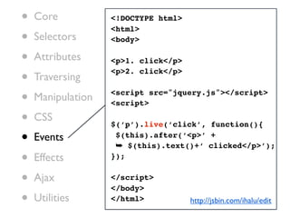 •   Core           <!DOCTYPE html>

•
                   <html>
    Selectors      <body>

•   Attributes     <p>1. click</p>

•   Traversing
                   <p>2. click</p>


•   Manipulation   <script src="jquery.js"></script>
                   <script>

•   CSS
                   $(‘p’).live(‘click’, function(){

•   Events          $(this).after(‘<p>’ +
                    ➥ $(this).text()+‘ clicked</p>’);
•   Effects        });


•   Ajax           </script>
                   </body>
•   Utilities      </html>           http://jsbin.com/ihalu/edit
 
