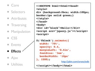 •   Core           <!DOCTYPE html><html><head>
                   <style>
•   Selectors      div {background:#bca; width:100px;
                   border:1px solid green;}
•   Attributes     </style>
                   </head>
•   Traversing     <body>
                   <div id="block">Hello!</div>
•   Manipulation   <script src="jquery.js"></script>
                   <script>

•   CSS
                   $(‘#block’).animate({

•   Events         ! width: ‘70%’,
                   ! opacity: 0.4,

•   Effects        ! marginLeft: ‘0.6in’,
                   ! fontSize: ‘3em’,

•   Ajax
                   ! borderWidth: ‘10px’
                   }, 1500);
                                   http://jsbin.com/oroto/edit
•   Utilities      </script></body></html>
 