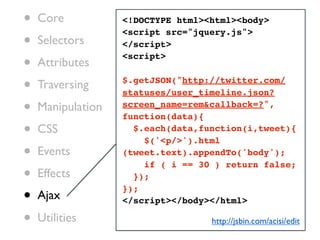 •   Core           <!DOCTYPE html><html><body>

•
                   <script src="jquery.js">
    Selectors      </script>

•   Attributes
                   <script>


•   Traversing     $.getJSON("http://twitter.com/
                   statuses/user_timeline.json?

•   Manipulation   screen_name=rem&callback=?",
                   function(data){
•   CSS              $.each(data,function(i,tweet){
                       $('<p/>').html
•   Events         (tweet.text).appendTo('body');
                       if ( i == 30 ) return false;
•   Effects          });

•
                   });
    Ajax           </script></body></html>

•   Utilities                      http://jsbin.com/acisi/edit
 