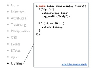 •   Core           $.each(data, function(i, tweet){

•
                     $('<p />')
    Selectors          .html(tweet.text)

•   Attributes
                       .appendTo('body');


•   Traversing       if ( i == 30 ) {
                       return false;

•   Manipulation     }
                   });
•   CSS

•   Events

•   Effects

•   Ajax

•   Utilities                      http://jsbin.com/acisi/edit
 