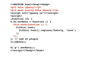 <!DOCTYPE html><html><body>
<p>I hate jQuery!</p>
<p>I mean really hate jQuery!</p>
<script src=”jquery.js”></script>
<script>
(function ($) {
$.fn.notHate = function () {
  this.each(function () {
    $(this).text(
       $(this).text().replace(/hate/g, ‘love’)
    );
  });
}; // end of plugin
})(jQuery);

$(‘p’).notHate();
</script></body></html>
 