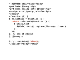 <!DOCTYPE html><html><body>
<p>I hate jQuery!</p>
<p>I mean really hate jQuery!</p>
<script src=”jquery.js”></script>
<script>
(function ($) {
$.fn.notHate = function () {
  return this.each(function () {
    $(this).text(
       $(this).text().replace(/hate/g, ‘love’)
    );
  });
}; // end of plugin
})(jQuery);

$(‘p’).notHate().hide();
</script></body></html>
 