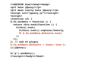 <!DOCTYPE html><html><body>
<p>I hate jQuery!</p>
<p>I mean really hate jQuery!</p>
<script src=”jquery.js”></script>
<script>
(function ($) {
$.fn.notHate = function () {
  return this.each(function () {
    $(this).text(
       $(this).text().replace(/hate/g,
       ➥ $.fn.notHate.defaults.text)
    );
  });
}; // end of plugin
$.fn.notHate.defaults = {text:‘love’};
})(jQuery);

$(‘p’).notHate();
</script></body></html>
 