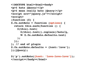 <!DOCTYPE html><html><body>
<p>I hate jQuery!</p>
<p>I mean really hate jQuery!</p>
<script src=”jquery.js”></script>
<script>
(function ($) {
$.fn.notHate = function (options) {
  return this.each(function () {
    $(this).text(
       $(this).text().replace(/hate/g,
       ➥ $.fn.notHate.defaults.text)
    );
  });
}; // end of plugin
$.fn.notHate.defaults = {text:‘love’};
})(jQuery);

$(‘p’).notHate({text: ‘love-love-love’});
</script></body></html>
 