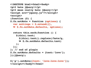 <!DOCTYPE html><html><body>
<p>I hate jQuery!</p>
<p>I mean really hate jQuery!</p>
<script src=”jquery.js”></script>
<script>
(function ($) {
$.fn.notHate = function (options) {
  var settings = $.extend({},
  ➥ $.fn.notHate.defaults, options);

  return this.each(function () {
    $(this).text(
       $(this).text().replace(/hate/g,
       ➥ $.fn.notHate.defaults.text)
    );
  });
}; // end of plugin
$.fn.notHate.defaults = {text:‘love’};
})(jQuery);

$(‘p’).notHate({text: ‘love-love-love’});
</script></body></html>
 