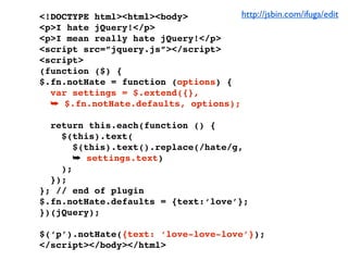 <!DOCTYPE html><html><body>          http://jsbin.com/ifuga/edit
<p>I hate jQuery!</p>
<p>I mean really hate jQuery!</p>
<script src=”jquery.js”></script>
<script>
(function ($) {
$.fn.notHate = function (options) {
  var settings = $.extend({},
  ➥ $.fn.notHate.defaults, options);

  return this.each(function () {
    $(this).text(
       $(this).text().replace(/hate/g,
       ➥ settings.text)
    );
  });
}; // end of plugin
$.fn.notHate.defaults = {text:‘love’};
})(jQuery);

$(‘p’).notHate({text: ‘love-love-love’});
</script></body></html>
 