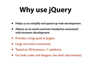 Why use jQuery
•   Helps us to simplify and speed up web development

•   Allows us to avoid common headaches associated
    with browser development

•   Provides a large pool of plugins

•   Large and active community

•   Tested on 50 browsers, 11 platforms

•   For both coder and designer (we don't discriminate)
 