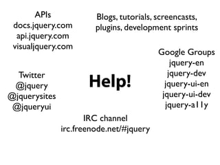 APIs            Blogs, tutorials, screencasts,
 docs.jquery.com        plugins, development sprints
  api.jquery.com
 visualjquery.com
                                          Google Groups
                                              jquery-en
  Twitter                                    jquery-dev
 @jquery              Help!                 jquery-ui-en
@jquerysites                               jquery-ui-dev
 @jqueryui                                  jquery-a11y
                      IRC channel
               irc.freenode.net/#jquery
 