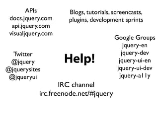 APIs         Blogs, tutorials, screencasts,
 docs.jquery.com     plugins, development sprints
  api.jquery.com
 visualjquery.com
                                       Google Groups
                                           jquery-en
  Twitter                                 jquery-dev
 @jquery            Help!                jquery-ui-en
@jquerysites                            jquery-ui-dev
 @jqueryui                               jquery-a11y
                   IRC channel
            irc.freenode.net/#jquery
 