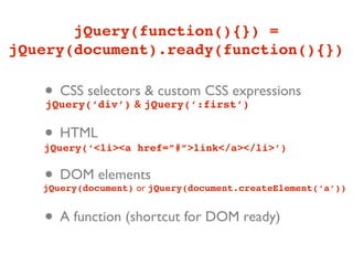 jQuery(function(){}) =
jQuery(document).ready(function(){})

   • CSS selectors jQuery(‘:first’)
   jQuery(‘div’) &
                   & custom CSS expressions


   • HTML
   jQuery(‘<li><a href=”#”>link</a></li>’)


   • DOM elements
   jQuery(document) or jQuery(document.createElement(‘a’))


   • A function (shortcut for DOM ready)
 