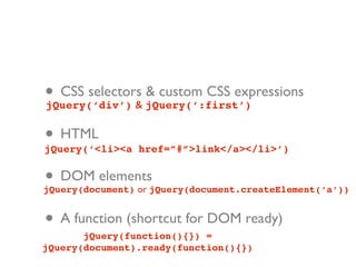 • CSS selectors jQuery(‘:first’)
jQuery(‘div’) &
                & custom CSS expressions


• HTML
jQuery(‘<li><a href=”#”>link</a></li>’)


• DOM elements
jQuery(document) or jQuery(document.createElement(‘a’))


• A function (shortcut for DOM ready)
       jQuery(function(){}) =
jQuery(document).ready(function(){})
 