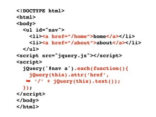 <!DOCTYPE html>
<html>
<body>
  <ul id="nav">
    <li><a href=”/home”>home</a></li>
    <li><a href=”/about”>about</a></li>
  </ul>
<script src="jquery.js"></script>
<script>
  jQuery('#nav a').each(function(){
    jQuery(this).attr(‘href’,
   ➥ ‘/’ + jQuery(this).text());
  });
</script>
</body>
</html>
 
