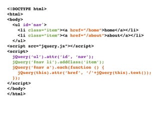<!DOCTYPE html>
<html>
<body>
  <ul id='nav'>
    <li class=”item”><a href=”/home”>home</a></li>
    <li class=”item”><a href=”/about”>about</a></li>
  </ul>
<script src=”jquery.js”></script>
<script>
  jQuery(‘ul’).attr(‘id’, ‘nav’);
  jQuery(‘#nav li’).addClass(‘item’);
  jQuery(‘#nav a’).each(function () {
    jQuery(this).attr(‘href’, ‘/’+jQuery(this).text());
  });
</script>
</body>
</html>
 