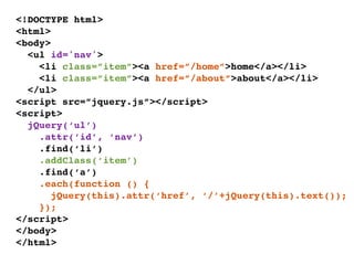 <!DOCTYPE html>
<html>
<body>
  <ul id='nav'>
    <li class=”item”><a href=”/home”>home</a></li>
    <li class=”item”><a href=”/about”>about</a></li>
  </ul>
<script src=”jquery.js”></script>
<script>
  jQuery(‘ul’)
    .attr(‘id’, ‘nav’)
    .find(‘li’)
    .addClass(‘item’)
    .find(‘a’)
    .each(function () {
       jQuery(this).attr(‘href’, ‘/’+jQuery(this).text());
    });
</script>
</body>
</html>
 