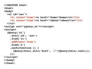 <!DOCTYPE html>
<html>
<body>
  <ul id='nav'>
    <li class=”item”><a href=”/home”>home</a></li>
    <li class=”item”><a href=”/about”>about</a></li>
  </ul>
<script src=”jquery.js”></script>
<script>
  jQuery(‘ul’)
    .attr(‘id’, ‘nav’)
    .find(‘li’)
    .addClass(‘item’)
    .find(‘a’)
    .each(function () {
       jQuery(this).attr(‘href’, ‘/’+jQuery(this).text());
    });
</script>
</body>
</html>
 