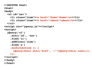 <!DOCTYPE html>
<html>
<body>
  <ul id='nav'>
    <li class=”item”><a href=”/home”>home</a></li>
    <li class=”item”><a href=”/about”>about</a></li>
  </ul>
<script src=”jquery.js”></script>
<script>
  jQuery(‘ul’)
    .attr(‘id’, ‘nav’)
    .find(‘li’)
    .addClass(‘item’)
    .find(‘a’)
    .each(function () {
       jQuery(this).attr(‘href’, ‘/’+jQuery(this).text());
    });
</script>
</body>
</html>
 