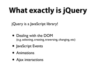 What exactly is jQuery
jQuery is a JavaScript library!


• Dealing with the DOM changing, etc)
  (e.g. selecting, creating, traversing,

• JavaScript Events
• Animations
• Ajax interactions
 