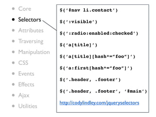 •   Core           $(‘#nav li.contact’)

•   Selectors      $(‘:visible’)

•   Attributes     $(‘:radio:enabled:checked’)

•   Traversing
                   $(‘a[title]’)
•   Manipulation
                   $(‘a[title][hash*=”foo”]’)
•   CSS
                   $(‘a:first[hash*=”foo”]’)
•   Events
                   $(‘.header, .footer’)
•   Effects
                   $(‘.header, .footer’, ‘#main’)
•   Ajax
                   http://codylindley.com/jqueryselectors
•   Utilities
 