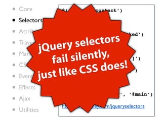•   Core          $(‘#nav li.contact’)

•   Selectors     $(‘:visible’)

•   Attributes    $(‘:radio:enabled:checked’)

•   Traversing
                   ry s  elec   tors
            jQue   $(‘a[title]’)
•   Manipulation
                        ilen  tly,
•                fail s
                   $(‘a[title][hash*=”foo”]’)
    CSS
                           SS d   oes!
•   Events just l  ike C
                   $(‘a:first[hash*=”foo”]’)

                  $(‘.header, .footer’)
•   Effects
                  $(‘.header, .footer’, ‘#main’)
•   Ajax
                  http://codylindley.com/jqueryselectors
•   Utilities
 