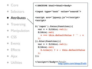 •   Core           <!DOCTYPE html><html><body>


•   Selectors      <input type="text" value="search">


•   Attributes     <script src="jquery.js"></script>
                   <script>

•   Traversing     $('input').focus(function(){

•   Manipulation
                     var v = $(this).val();
                     $(this).val(

•
                        v === this.defaultValue ? '' : v
    CSS              );

•
                   }).blur(function(){
    Events           var v = $(this).val();
                     $(this).val(
•   Effects
                     );
                        $.trim(v) ? v : this.defaultValue


•   Ajax           });


•   Utilities      </script></body></html>
                                    http://jsbin.com/akeqo3/edit
 