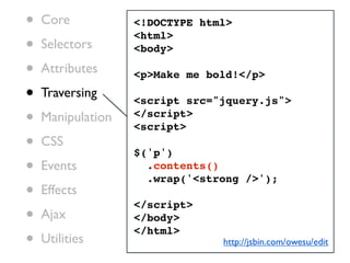 •   Core           <!DOCTYPE html>

•
                   <html>
    Selectors      <body>

•   Attributes     <p>Make me bold!</p>

•   Traversing
                   <script src="jquery.js">
•   Manipulation   </script>
                   <script>
•   CSS
                   $('p')
•   Events           .contents()
                     .wrap('<strong />');
•   Effects
                   </script>
•   Ajax           </body>

•
                   </html>
    Utilities                   http://jsbin.com/owesu/edit
 