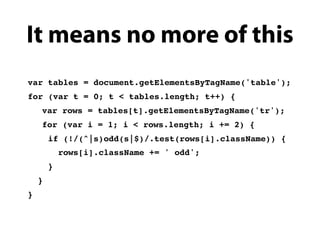 It means no more of this
var tables = document.getElementsByTagName('table');
for (var t = 0; t < tables.length; t++) {
!   var rows = tables[t].getElementsByTagName('tr');
!   for (var i = 1; i < rows.length; i += 2) {
        if (!/(^|s)odd(s|$)/.test(rows[i].className)) {
            rows[i].className += ' odd';
        }
    }
}
 