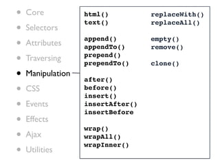 •   Core           html()          replaceWith()

•
                   text()          replaceAll()
    Selectors

•   Attributes
                   append()
                   appendTo()
                                   empty()
                                   remove()

•   Traversing     prepend()
                   prependTo()     clone()
•   Manipulation
                   after()
•   CSS            before()
                   insert()
•   Events         insertAfter()
                   insertBefore
•   Effects
                   wrap()
•   Ajax           wrapAll()

•
                   wrapInner()
    Utilities
 