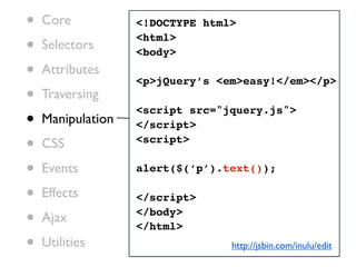 •   Core           <!DOCTYPE html>

•   Selectors
                   <html>
                   <body>
•   Attributes
                   <p>jQuery’s <em>easy!</em></p>
•   Traversing

•
                   <script src="jquery.js">
    Manipulation   </script>

•   CSS            <script>

•   Events         alert($(‘p’).text());

•   Effects        </script>

•   Ajax           </body>
                   </html>
•   Utilities                    http://jsbin.com/inulu/edit
 