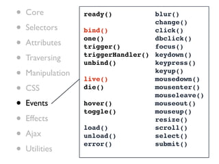 •   Core           ready()          blur()

•
                                    change()
    Selectors      bind()           click()

•   Attributes
                   one()
                   trigger()
                                    dbclick()
                                    focus()

•   Traversing     triggerHandler() keydown()
                   unbind()         keypress()
•   Manipulation
                   live()
                                    keyup()
                                    mousedown()
•   CSS            die()            mousenter()
                                    mouseleave()
•   Events         hover()
                   toggle()
                                    mouseout()
                                    mouseup()
•   Effects
                   load()
                                    resize()
                                    scroll()
•   Ajax           unload()         select()

•
                   error()          submit()
    Utilities
 