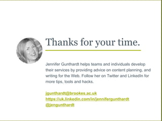 Thanks for your time.
Jennifer Gunthardt helps teams and individuals develop
their services by providing advice on content planning, and
writing for the Web. Follow her on Twitter and LinkedIn for
more tips, tools and hacks.
jgunthardt@brookes.ac.uk
https://uk.linkedin.com/in/jennifergunthardt
@jengunthardt
 