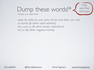 #ConfabMN @MarciaRJohnston Write Tight(er) www.Writing.Rocks
weak be-verbs (is, was, were, will be, have been, am, are)
-ly words (& other vapid adverbs)
very, such, so (& other empty intensiﬁers)
not, no (& other negative words)
Dump these words!*
*unless you need them
Fast,
pain-free
technique
 