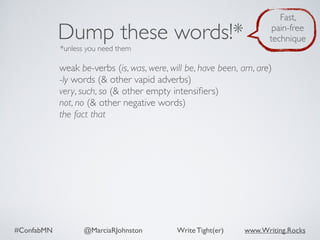 #ConfabMN @MarciaRJohnston Write Tight(er) www.Writing.Rocks
weak be-verbs (is, was, were, will be, have been, am, are)
-ly words (& other vapid adverbs)
very, such, so (& other empty intensiﬁers)
not, no (& other negative words)
the fact that
Dump these words!*
*unless you need them
Fast,
pain-free
technique
 