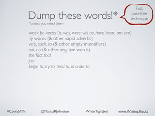 #ConfabMN @MarciaRJohnston Write Tight(er) www.Writing.Rocks
weak be-verbs (is, was, were, will be, have been, am, are)
-ly words (& other vapid adverbs)
very, such, so (& other empty intensiﬁers)
not, no (& other negative words)
the fact that
just
begin to, try to, tend to, in order to
Dump these words!*
*unless you need them
Fast,
pain-free
technique
 