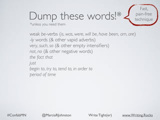 #ConfabMN @MarciaRJohnston Write Tight(er) www.Writing.Rocks
weak be-verbs (is, was, were, will be, have been, am, are)
-ly words (& other vapid adverbs)
very, such, so (& other empty intensiﬁers)
not, no (& other negative words)
the fact that
just
begin to, try to, tend to, in order to
period of time
Dump these words!*
*unless you need them
Fast,
pain-free
technique
 