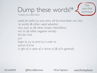 #ConfabMN @MarciaRJohnston Write Tight(er) www.Writing.Rocks
weak be-verbs (is, was, were, will be, have been, am, are)
-ly words (& other vapid adverbs)
very, such, so (& other empty intensiﬁers)
not, no (& other negative words)
the fact that
just
begin to, try to, tend to, in order to
period of time
in light of, in spite of, in terms of (& of in general)
Dump these words!*
*unless you need them
Fast,
pain-free
technique
 