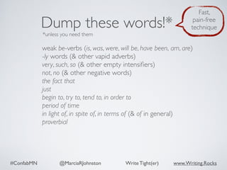 #ConfabMN @MarciaRJohnston Write Tight(er) www.Writing.Rocks
weak be-verbs (is, was, were, will be, have been, am, are)
-ly words (& other vapid adverbs)
very, such, so (& other empty intensiﬁers)
not, no (& other negative words)
the fact that
just
begin to, try to, tend to, in order to
period of time
in light of, in spite of, in terms of (& of in general)
proverbial
Dump these words!*
*unless you need them
Fast,
pain-free
technique
 