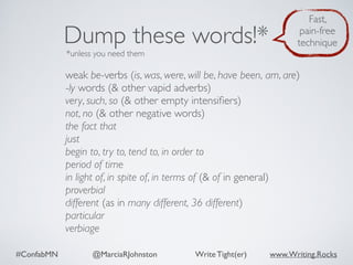 #ConfabMN @MarciaRJohnston Write Tight(er) www.Writing.Rocks
weak be-verbs (is, was, were, will be, have been, am, are)
-ly words (& other vapid adverbs)
very, such, so (& other empty intensiﬁers)
not, no (& other negative words)
the fact that
just
begin to, try to, tend to, in order to
period of time
in light of, in spite of, in terms of (& of in general)
proverbial
different (as in many different, 36 different)
particular
verbiage
Dump these words!*
*unless you need them
Fast,
pain-free
technique
 