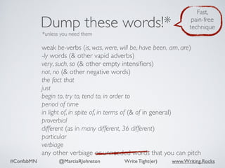 #ConfabMN @MarciaRJohnston Write Tight(er) www.Writing.Rocks
weak be-verbs (is, was, were, will be, have been, am, are)
-ly words (& other vapid adverbs)
very, such, so (& other empty intensiﬁers)
not, no (& other negative words)
the fact that
just
begin to, try to, tend to, in order to
period of time
in light of, in spite of, in terms of (& of in general)
proverbial
different (as in many different, 36 different)
particular
verbiage
any other verbiage or unneeded words that you can pitch
Dump these words!*
*unless you need them
Fast,
pain-free
technique
 