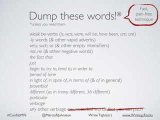 #ConfabMN @MarciaRJohnston Write Tight(er) www.Writing.Rocks
weak be-verbs (is, was, were, will be, have been, am, are)
-ly words (& other vapid adverbs)
very, such, so (& other empty intensiﬁers)
not, no (& other negative words)
the fact that
just
begin to, try to, tend to, in order to
period of time
in light of, in spite of, in terms of (& of in general)
proverbial
different (as in many different, 36 different)
particular
verbiage
any other verbiage or unneeded words that you can pitch
Dump these words!*
*unless you need them
Fast,
pain-free
technique
 