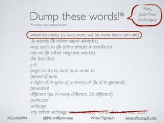 #ConfabMN @MarciaRJohnston Write Tight(er) www.Writing.Rocks
weak be-verbs (is, was, were, will be, have been, am, are)
-ly words (& other vapid adverbs)
very, such, so (& other empty intensiﬁers)
not, no (& other negative words)
the fact that
just
begin to, try to, tend to, in order to
period of time
in light of, in spite of, in terms of (& of in general)
proverbial
different (as in many different, 36 different)
particular
verbiage
any other verbiage or unneeded words that you can pitch
Dump these words!*
*unless you need them
Fast,
pain-free
technique
 