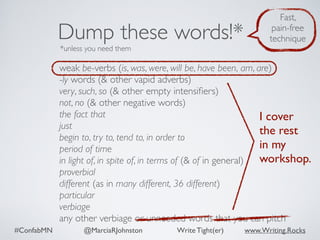 #ConfabMN @MarciaRJohnston Write Tight(er) www.Writing.Rocks
weak be-verbs (is, was, were, will be, have been, am, are)
-ly words (& other vapid adverbs)
very, such, so (& other empty intensiﬁers)
not, no (& other negative words)
the fact that
just
begin to, try to, tend to, in order to
period of time
in light of, in spite of, in terms of (& of in general)
proverbial
different (as in many different, 36 different)
particular
verbiage
any other verbiage or unneeded words that you can pitch
Dump these words!*
*unless you need them
Fast,
pain-free
technique
I cover
the rest  
in my
workshop.
 