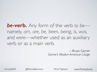 #ConfabMN @MarciaRJohnston Write Tight(er) www.Writing.Rocks
be-verb. Any form of the verb to be—
namely, am, are, be, been, being, is, was,
and were—whether used as an auxiliary
verb or as a main verb.
—Bryan Garner
Garner’s Modern American Usage
 