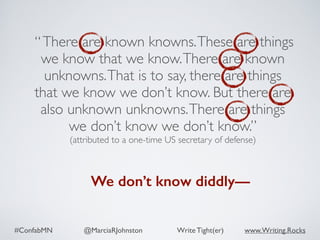 #ConfabMN @MarciaRJohnston Write Tight(er) www.Writing.Rocks
“There are known knowns.These are things
we know that we know.There are known
unknowns.That is to say, there are things
that we know we don’t know. But there are
also unknown unknowns.There are things
we don’t know we don’t know.”
(attributed to a one-time US secretary of defense)
We don’t know diddly—
 