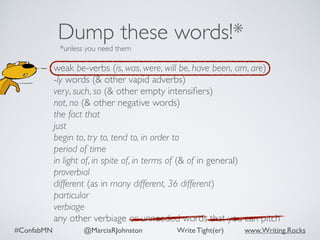 #ConfabMN @MarciaRJohnston Write Tight(er) www.Writing.Rocks
weak be-verbs (is, was, were, will be, have been, am, are)
-ly words (& other vapid adverbs)
very, such, so (& other empty intensiﬁers)
not, no (& other negative words)
the fact that
just
begin to, try to, tend to, in order to
period of time
in light of, in spite of, in terms of (& of in general)
proverbial
different (as in many different, 36 different)
particular
verbiage
any other verbiage or unneeded words that you can pitch
Dump these words!*
*unless you need them
 