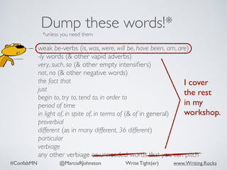 #ConfabMN @MarciaRJohnston Write Tight(er) www.Writing.Rocks
weak be-verbs (is, was, were, will be, have been, am, are)
-ly words (& other vapid adverbs)
very, such, so (& other empty intensiﬁers)
not, no (& other negative words)
the fact that
just
begin to, try to, tend to, in order to
period of time
in light of, in spite of, in terms of (& of in general)
proverbial
different (as in many different, 36 different)
particular
verbiage
any other verbiage or unneeded words that you can pitch
Dump these words!*
*unless you need them
I cover
the rest  
in my
workshop.
 